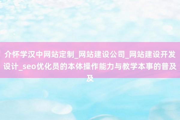 介怀学汉中网站定制_网站建设公司_网站建设开发设计_seo优化员的本体操作能力与教学本事的普及