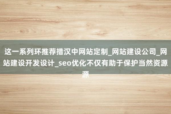 这一系列环推荐措汉中网站定制_网站建设公司_网站建设开发设计_seo优化不仅有助于保护当然资源