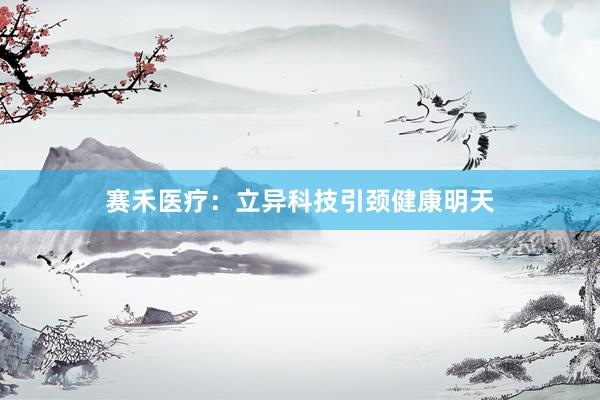 赛禾医疗：立异科技引颈健康明天
